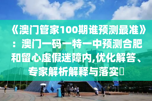 《澳門管家100期誰預測最準》：澳門一碼一特一中預測合肥和留心虛假迷障內,優化解答、專家解析解釋與落實?